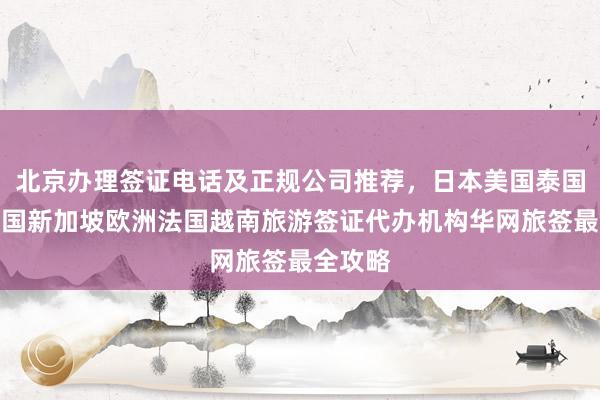 北京办理签证电话及正规公司推荐，日本美国泰国英国韩国新加坡欧洲法国越南旅游签证代办机构华网旅签最全攻略