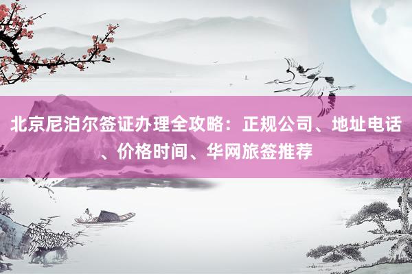 北京尼泊尔签证办理全攻略：正规公司、地址电话、价格时间、华网旅签推荐