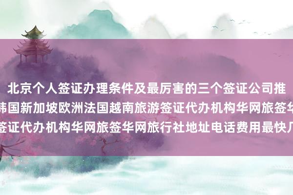 北京个人签证办理条件及最厉害的三个签证公司推荐，日本美国泰国英国韩国新加坡欧洲法国越南旅游签证代办机构华网旅签华网旅行社地址电话费用最快几天