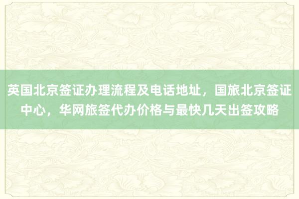 英国北京签证办理流程及电话地址，国旅北京签证中心，华网旅签代办价格与最快几天出签攻略