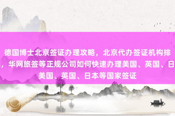 德国博士北京签证办理攻略，北京代办签证机构排名及费用详解，华网旅签等正规公司如何快速办理美国、英国、日本等国家签证
