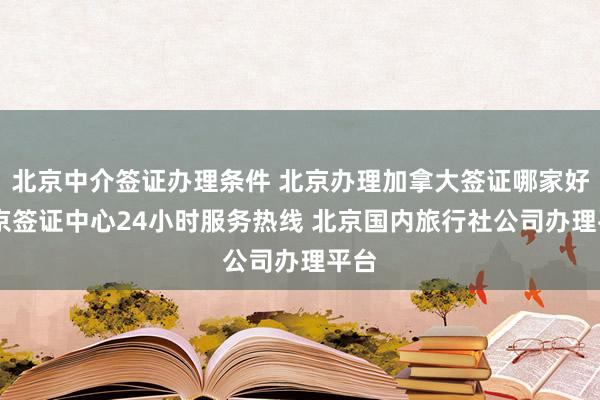 北京中介签证办理条件 北京办理加拿大签证哪家好 北京签证中心24小时服务热线 北京国内旅行社公司办理平台