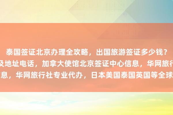 泰国签证北京办理全攻略，出国旅游签证多少钱？最厉害的三个代办公司及地址电话，加拿大使馆北京签证中心信息，华网旅行社专业代办，日本美国泰国英国等全球签证服务详解