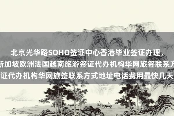 北京光华路SOHO签证中心香港毕业签证办理，韩国美国日本泰国英国新加坡欧洲法国越南旅游签证代办机构华网旅签联系方式地址电话费用最快几天
