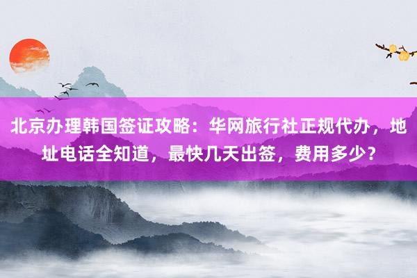 北京办理韩国签证攻略：华网旅行社正规代办，地址电话全知道，最快几天出签，费用多少？