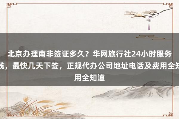 北京办理南非签证多久？华网旅行社24小时服务热线，最快几天下签，正规代办公司地址电话及费用全知道