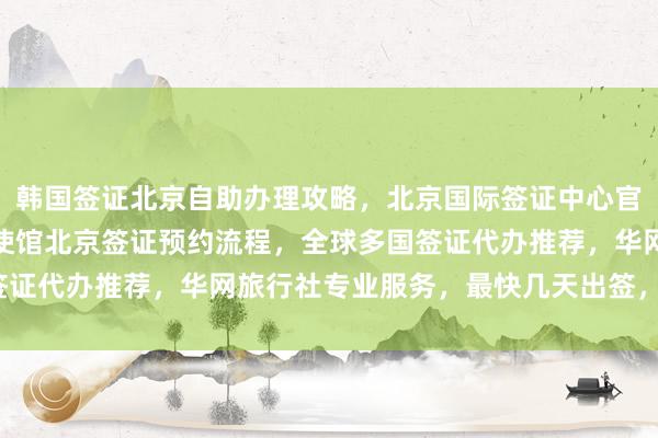 韩国签证北京自助办理攻略，北京国际签证中心官网信息全解析，美国大使馆北京签证预约流程，全球多国签证代办推荐，华网旅行社专业服务，最快几天出签，多少钱？