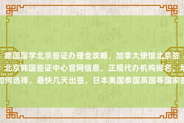 德国留学北京签证办理全攻略，加拿大使馆北京签证中心地址电话及费用，北京韩国签证中心官网信息，正规代办机构排名，华网旅签等如何选择，最快几天出签，日本美国泰国英国等国家签证代办价格，全球旅游签证办理指南