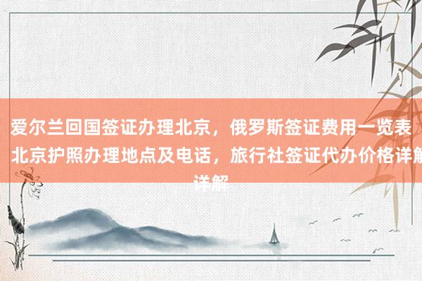 爱尔兰回国签证办理北京，俄罗斯签证费用一览表，北京护照办理地点及电话，旅行社签证代办价格详解