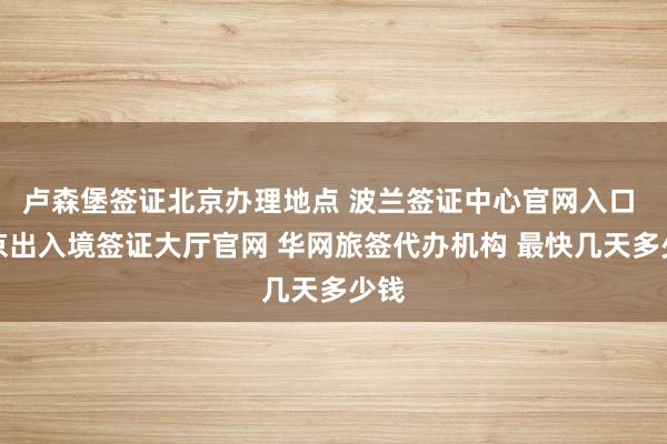 卢森堡签证北京办理地点 波兰签证中心官网入口 北京出入境签证大厅官网 华网旅签代办机构 最快几天多少钱