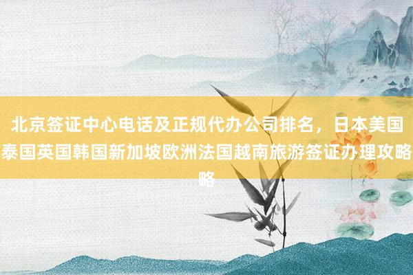 北京签证中心电话及正规代办公司排名，日本美国泰国英国韩国新加坡欧洲法国越南旅游签证办理攻略