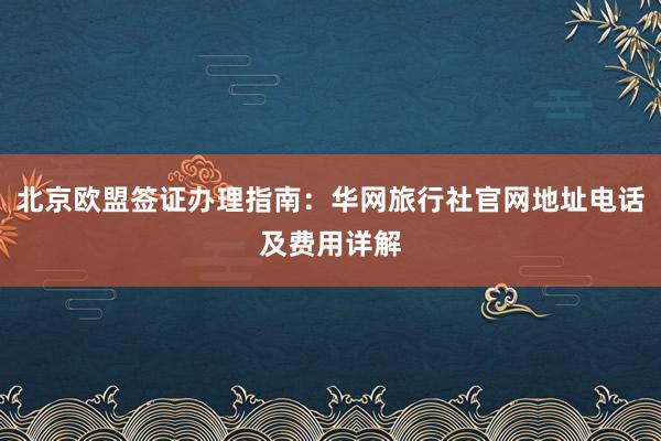 北京欧盟签证办理指南：华网旅行社官网地址电话及费用详解