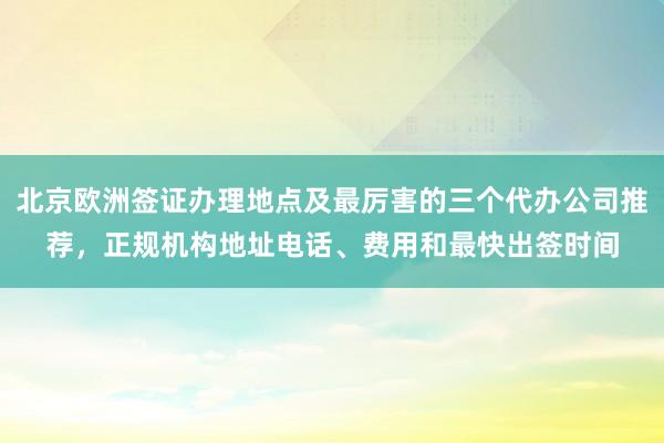北京欧洲签证办理地点及最厉害的三个代办公司推荐，正规机构地址电话、费用和最快出签时间