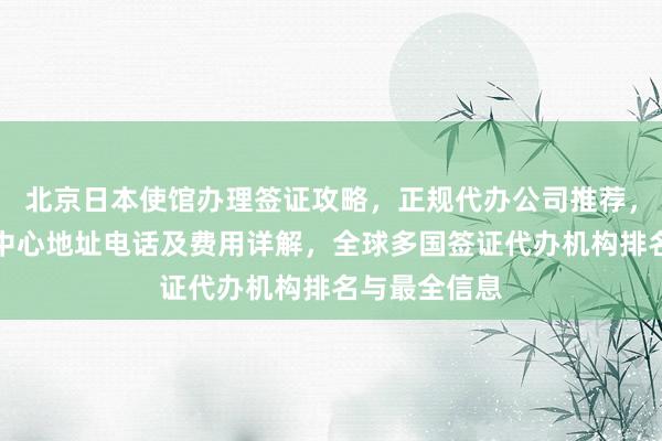 北京日本使馆办理签证攻略，正规代办公司推荐，加拿大签证中心地址电话及费用详解，全球多国签证代办机构排名与最全信息