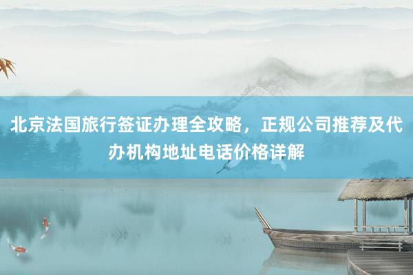 北京法国旅行签证办理全攻略，正规公司推荐及代办机构地址电话价格详解