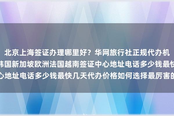 北京上海签证办理哪里好？华网旅行社正规代办机构，日本美国泰国英国韩国新加坡欧洲法国越南签证中心地址电话多少钱最快几天代办价格如何选择最厉害的机构