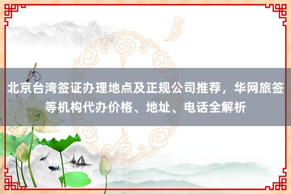 北京台湾签证办理地点及正规公司推荐，华网旅签等机构代办价格、地址、电话全解析