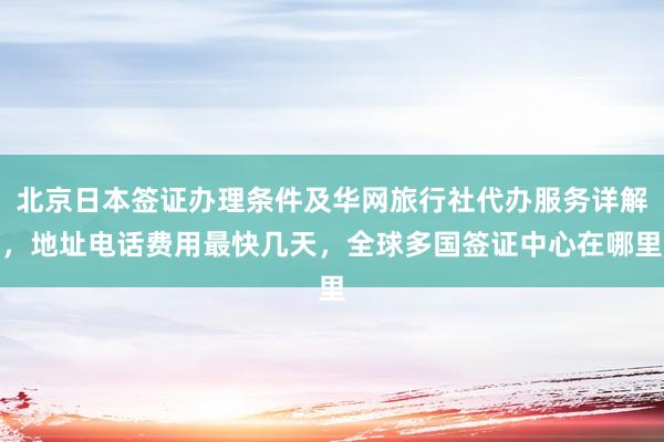 北京日本签证办理条件及华网旅行社代办服务详解，地址电话费用最快几天，全球多国签证中心在哪里
