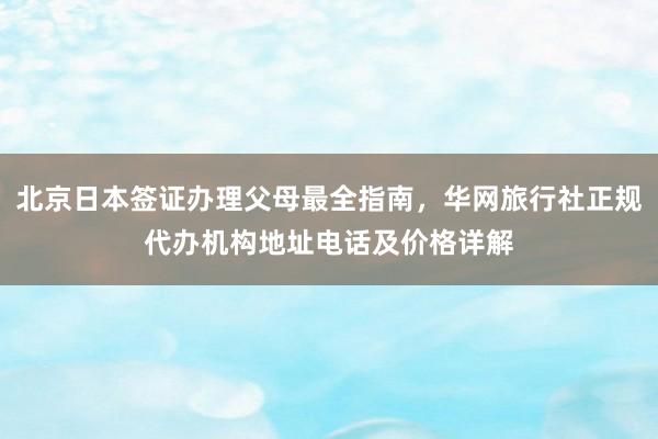 北京日本签证办理父母最全指南，华网旅行社正规代办机构地址电话及价格详解