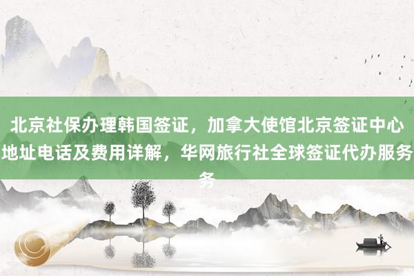 北京社保办理韩国签证，加拿大使馆北京签证中心地址电话及费用详解，华网旅行社全球签证代办服务