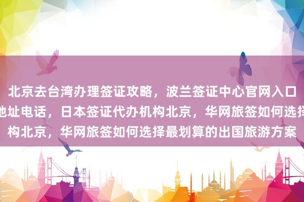 北京去台湾办理签证攻略，波兰签证中心官网入口，北京出入境签证大厅地址电话，日本签证代办机构北京，华网旅签如何选择最划算的出国旅游方案