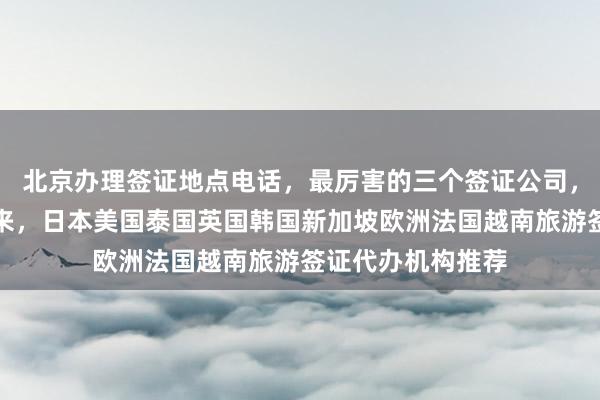 北京办理签证地点电话，最厉害的三个签证公司，最快几天能办下来，日本美国泰国英国韩国新加坡欧洲法国越南旅游签证代办机构推荐