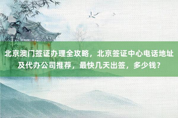 北京澳门签证办理全攻略，北京签证中心电话地址及代办公司推荐，最快几天出签，多少钱？