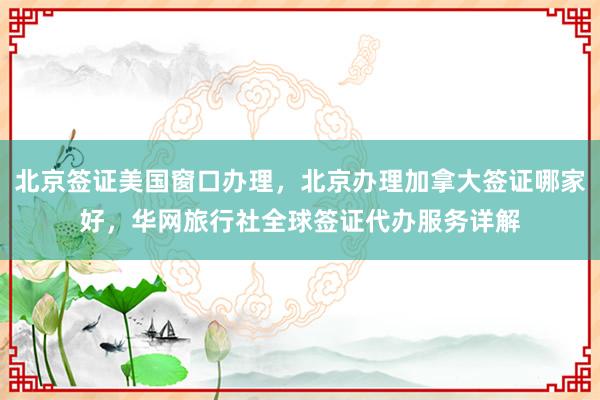 北京签证美国窗口办理，北京办理加拿大签证哪家好，华网旅行社全球签证代办服务详解
