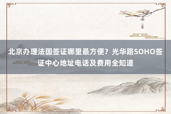 北京办理法国签证哪里最方便？光华路SOHO签证中心地址电话及费用全知道