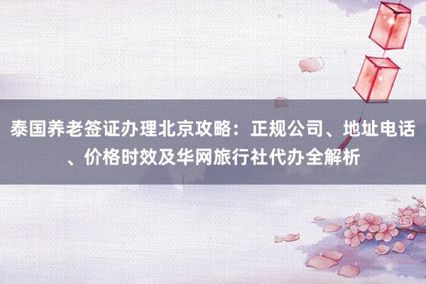 泰国养老签证办理北京攻略：正规公司、地址电话、价格时效及华网旅行社代办全解析