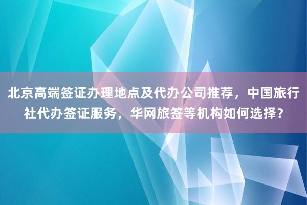 北京高端签证办理地点及代办公司推荐，中国旅行社代办签证服务，华网旅签等机构如何选择？