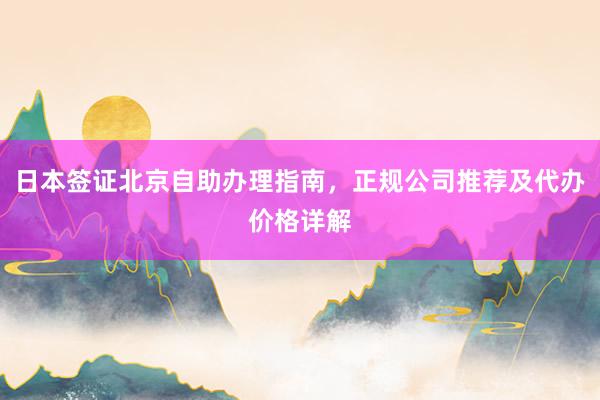 日本签证北京自助办理指南，正规公司推荐及代办价格详解
