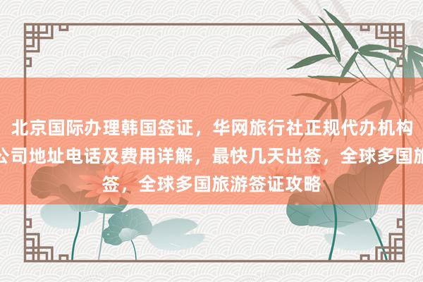 北京国际办理韩国签证，华网旅行社正规代办机构，日本签证公司地址电话及费用详解，最快几天出签，全球多国旅游签证攻略