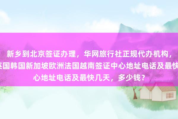 新乡到北京签证办理，华网旅行社正规代办机构，日本美国泰国英国韩国新加坡欧洲法国越南签证中心地址电话及最快几天，多少钱？