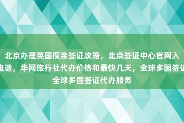 北京办理英国探亲签证攻略，北京签证中心官网入口及地址电话，华网旅行社代办价格和最快几天，全球多国签证代办服务