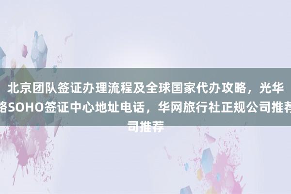 北京团队签证办理流程及全球国家代办攻略，光华路SOHO签证中心地址电话，华网旅行社正规公司推荐