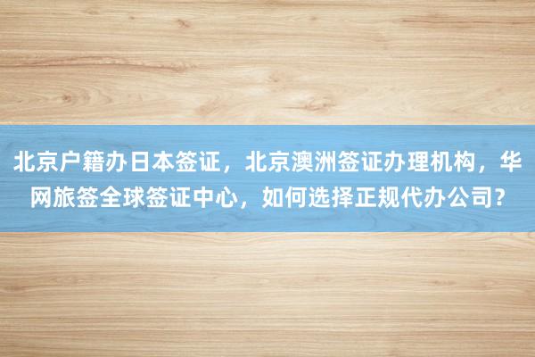 北京户籍办日本签证，北京澳洲签证办理机构，华网旅签全球签证中心，如何选择正规代办公司？