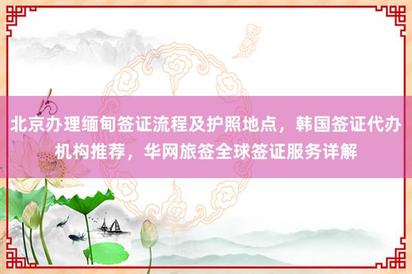 北京办理缅甸签证流程及护照地点，韩国签证代办机构推荐，华网旅签全球签证服务详解