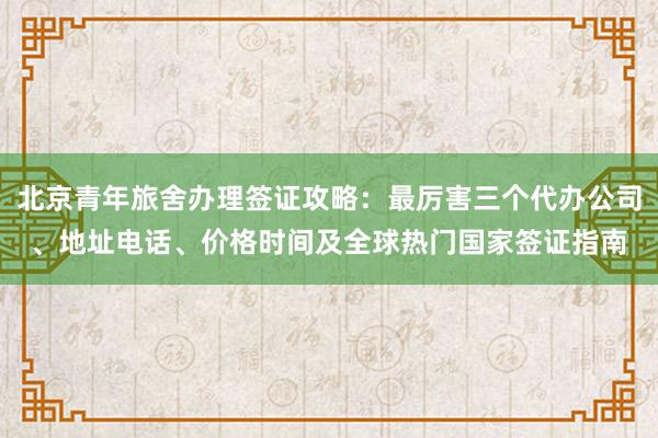 北京青年旅舍办理签证攻略：最厉害三个代办公司、地址电话、价格时间及全球热门国家签证指南