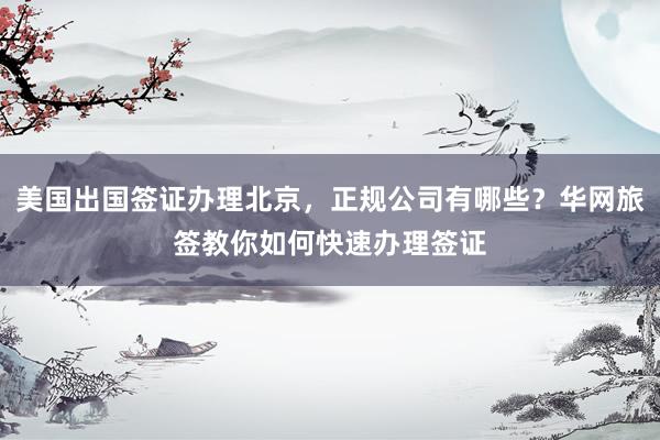 美国出国签证办理北京，正规公司有哪些？华网旅签教你如何快速办理签证
