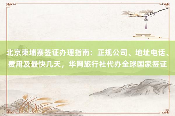 北京柬埔寨签证办理指南：正规公司、地址电话、费用及最快几天，华网旅行社代办全球国家签证