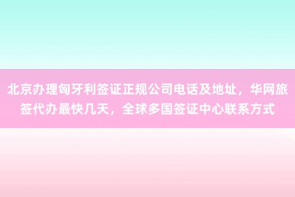 北京办理匈牙利签证正规公司电话及地址，华网旅签代办最快几天，全球多国签证中心联系方式