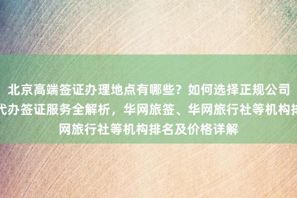 北京高端签证办理地点有哪些？如何选择正规公司？中国旅行社代办签证服务全解析，华网旅签、华网旅行社等机构排名及价格详解