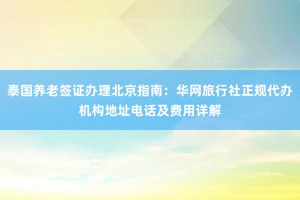 泰国养老签证办理北京指南：华网旅行社正规代办机构地址电话及费用详解