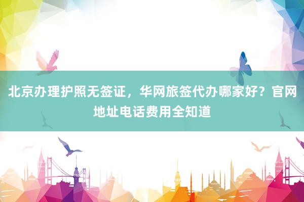 北京办理护照无签证，华网旅签代办哪家好？官网地址电话费用全知道