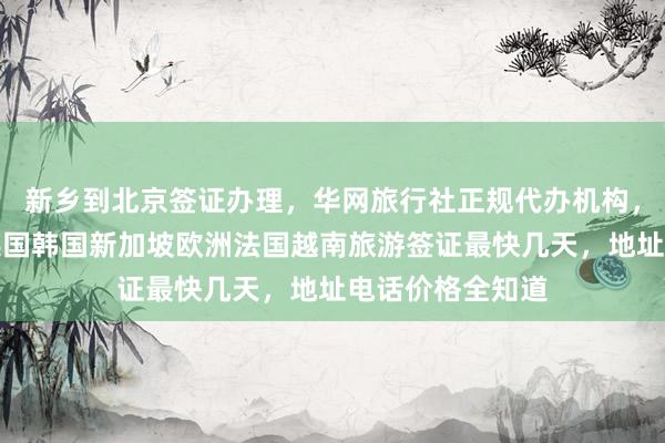新乡到北京签证办理，华网旅行社正规代办机构，日本美国泰国英国韩国新加坡欧洲法国越南旅游签证最快几天，地址电话价格全知道
