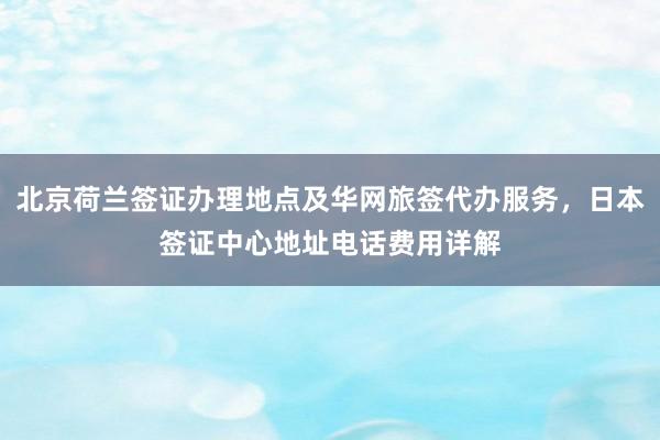 北京荷兰签证办理地点及华网旅签代办服务，日本签证中心地址电话费用详解
