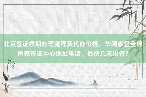北京签证续期办理流程及代办价格，华网旅签全球国家签证中心地址电话，最快几天出签？