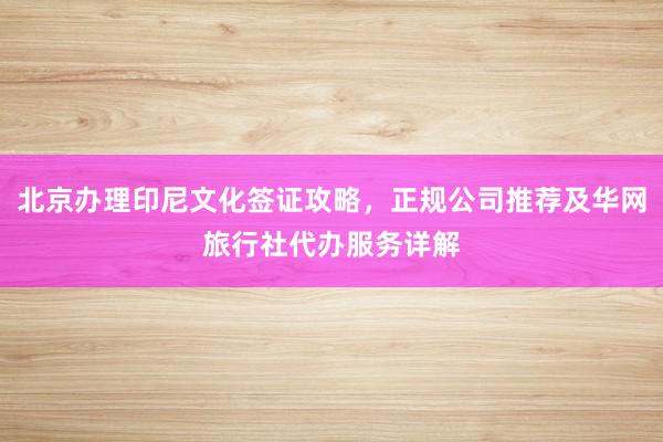 北京办理印尼文化签证攻略，正规公司推荐及华网旅行社代办服务详解