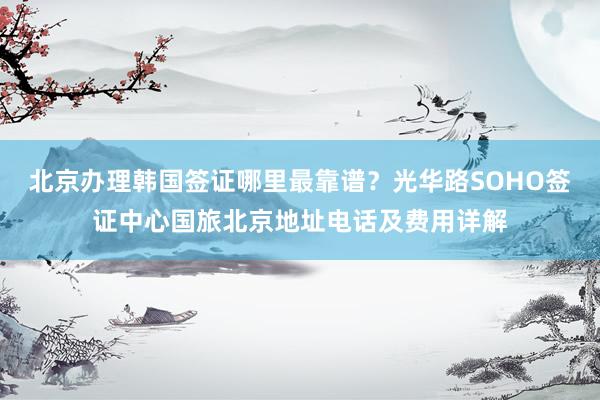 北京办理韩国签证哪里最靠谱？光华路SOHO签证中心国旅北京地址电话及费用详解